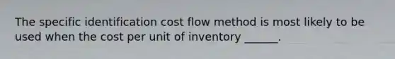 The specific identification cost flow method is most likely to be used when the cost per unit of inventory ______.