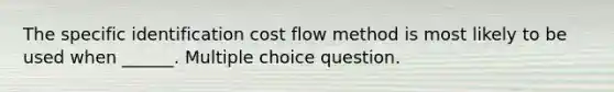 The specific identification cost flow method is most likely to be used when ______. Multiple choice question.