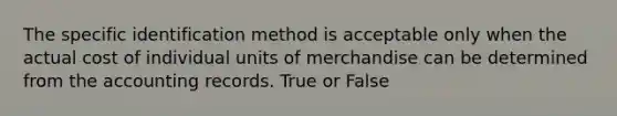 The specific identification method is acceptable only when the actual cost of individual units of merchandise can be determined from the accounting records. True or False