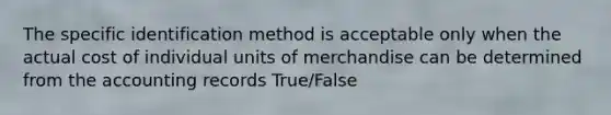 The specific identification method is acceptable only when the actual cost of individual units of merchandise can be determined from the accounting records True/False