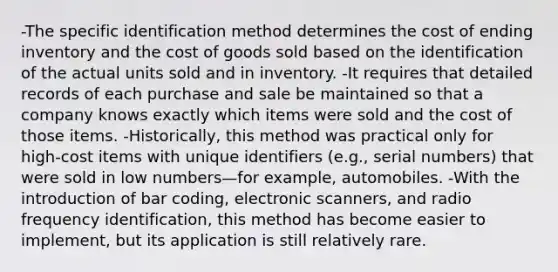 -The specific identification method determines the cost of ending inventory and the cost of goods sold based on the identification of the actual units sold and in inventory. -It requires that detailed records of each purchase and sale be maintained so that a company knows exactly which items were sold and the cost of those items. -Historically, this method was practical only for high-cost items with unique identifiers (e.g., serial numbers) that were sold in low numbers—for example, automobiles. -With the introduction of bar coding, electronic scanners, and radio frequency identification, this method has become easier to implement, but its application is still relatively rare.