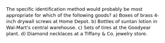 The specific identification method would probably be most appropriate for which of the following goods? a) Boxes of brass 4-inch drywall screws at Home Depot. b) Bottles of suntan lotion in Wal-Mart's central warehouse. c) Sets of tires at the Goodyear plant. d) Diamond necklaces at a Tiffany & Co. jewelry store.