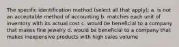 The specific identification method (select all that apply): a. is not an acceptable method of accounting b. matches each unit of inventory with its actual cost c. would be beneficial to a company that makes fine jewelry d. would be beneficial to a company that makes inexpensive products with high sales volume