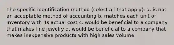 The specific identification method (select all that apply): a. is not an acceptable method of accounting b. matches each unit of inventory with its actual cost c. would be beneficial to a company that makes fine jewelry d. would be beneficial to a company that makes inexpensive products with high sales volume