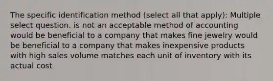 The specific identification method (select all that apply): Multiple select question. is not an acceptable method of accounting would be beneficial to a company that makes fine jewelry would be beneficial to a company that makes inexpensive products with high sales volume matches each unit of inventory with its actual cost