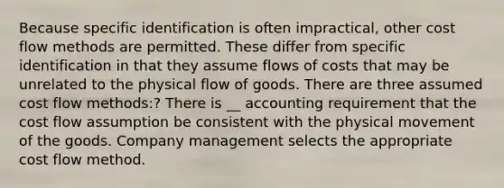 Because specific identification is often impractical, other <a href='https://www.questionai.com/knowledge/k1CFcqILLs-cost-flow-methods' class='anchor-knowledge'>cost flow methods</a> are permitted. These differ from specific identification in that they assume flows of costs that may be unrelated to the physical flow of goods. There are three assumed cost flow methods:? There is __ accounting requirement that the cost flow assumption be consistent with the physical movement of the goods. Company management selects the appropriate cost flow method.