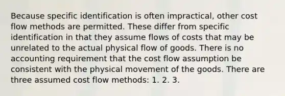 Because specific identification is often impractical, other cost flow methods are permitted. These differ from specific identification in that they assume flows of costs that may be unrelated to the actual physical flow of goods. There is no accounting requirement that the cost flow assumption be consistent with the physical movement of the goods. There are three assumed cost flow methods: 1. 2. 3.