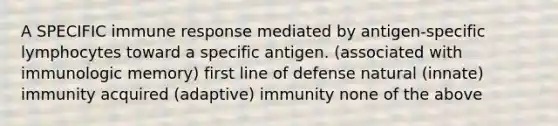 A SPECIFIC immune response mediated by antigen-specific lymphocytes toward a specific antigen. (associated with immunologic memory) first line of defense natural (innate) immunity acquired (adaptive) immunity none of the above