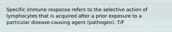 Specific immune response refers to the selective action of lymphocytes that is acquired after a prior exposure to a particular disease-causing agent (pathogen). T/F