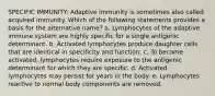 SPECIFIC IMMUNITY: Adaptive immunity is sometimes also called acquired immunity. Which of the following statements provides a basis for the alternative name? a. Lymphocytes of the adaptive immune system are highly specific for a single antigenic determinant. b. Activated lymphocytes produce daughter cells that are identical in specificity and function. c. To become activated, lymphocytes require exposure to the antigenic determinant for which they are specific. d. Activated lymphocytes may persist for years in the body. e. Lymphocytes reactive to normal body components are removed.