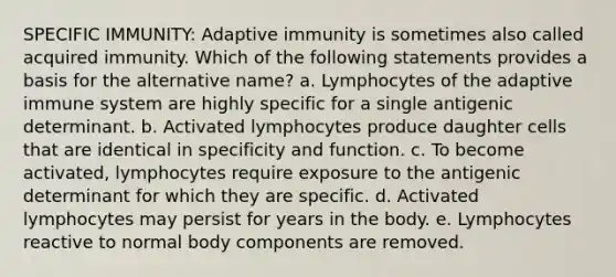 SPECIFIC IMMUNITY: Adaptive immunity is sometimes also called acquired immunity. Which of the following statements provides a basis for the alternative name? a. Lymphocytes of the adaptive immune system are highly specific for a single antigenic determinant. b. Activated lymphocytes produce daughter cells that are identical in specificity and function. c. To become activated, lymphocytes require exposure to the antigenic determinant for which they are specific. d. Activated lymphocytes may persist for years in the body. e. Lymphocytes reactive to normal body components are removed.