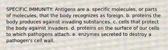 SPECIFIC IMMUNITY: Antigens are a. specific molecules, or parts of molecules, that the body recognizes as foreign. b. proteins the body produces against invading substances. c. cells that protect the body against invaders. d. proteins on the surface of our cells to which pathogens attach. e. enzymes secreted to destroy a pathogen's cell wall.