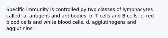 Specific immunity is controlled by two classes of lymphocytes called: a. antigens and antibodies. b. T cells and B cells. c. red blood cells and white blood cells. d. agglutinogens and agglutinins.