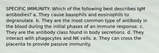 SPECIFIC IMMUNITY: Which of the following best describes IgM antibodies? a. They cause basophils and eosinophils to degranulate. b. They are the most common type of antibody in the blood during the initial phases of an immune response. c. They are the antibody class found in body secretions. d. They interact with phagocytes and NK cells. e. They can cross the placenta to provide passive immunity.