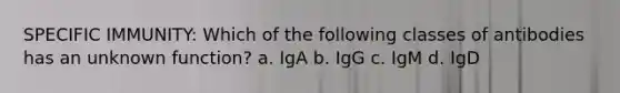 SPECIFIC IMMUNITY: Which of the following classes of antibodies has an unknown function? a. IgA b. IgG c. IgM d. IgD