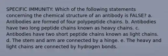 SPECIFIC IMMUNITY: Which of the following statements concerning the chemical structure of an antibody is FALSE? a. Antibodies are formed of four polypeptide chains. b. Antibodies have two long peptide chains known as heavy chains. c. Antibodies have two short peptide chains known as light chains. d. The stem and arm are connected by a hinge. e. The heavy and light chains are connected by hydrogen bonds.