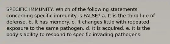 SPECIFIC IMMUNITY: Which of the following statements concerning specific immunity is FALSE? a. It is the third line of defense. b. It has memory. c. It changes little with repeated exposure to the same pathogen. d. It is acquired. e. It is the body's ability to respond to specific invading pathogens.