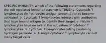 SPECIFIC IMMUNITY: Which of the following statements regarding the cell-mediated immune response is TRUE? a. Cytotoxic T lymphocytes do not require antigen presentation to become activated. b. Cytotoxic T lymphocytes interact with antibodies that have bound antigen to identify their target. c. Helper T lymphocytes have no role in the activation of cytotoxic T lymphocytes. d. Cytotoxic T lymphocytes kill by producing hydrogen peroxide. e. A single cytotoxic T lymphocyte can kill many target cells.