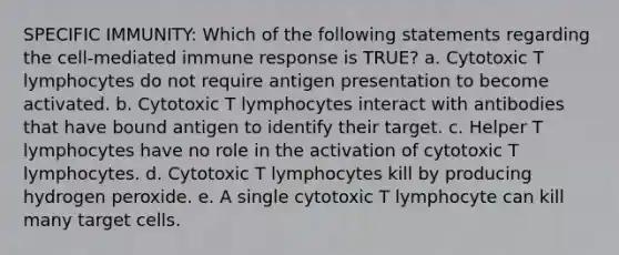 SPECIFIC IMMUNITY: Which of the following statements regarding the cell-mediated immune response is TRUE? a. Cytotoxic T lymphocytes do not require antigen presentation to become activated. b. Cytotoxic T lymphocytes interact with antibodies that have bound antigen to identify their target. c. Helper T lymphocytes have no role in the activation of cytotoxic T lymphocytes. d. Cytotoxic T lymphocytes kill by producing hydrogen peroxide. e. A single cytotoxic T lymphocyte can kill many target cells.