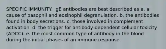 SPECIFIC IMMUNITY: IgE antibodies are best described as a. a cause of basophil and eosinophil degranulation. b. the antibodies found in body secretions. c. those involved in complement activation. d. the trigger for antibody-dependent cellular toxicity (ADCC). e. the most common type of antibody in the blood during the initial phases of an immune response.