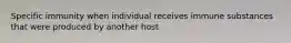 Specific immunity when individual receives immune substances that were produced by another host