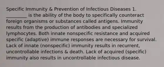 Specific Immunity & Prevention of Infectious Diseases 1. _________ is the ability of the body to specifically counteract foreign organisms or substances called antigens. Immunity results from the production of antibodies and specialized lymphocytes. Both innate nonspecific resistance and acquired specific (adaptive) immune responses are necessary for survival. Lack of innate (nonspecific) immunity results in recurrent, uncontrollable infections & death. Lack of acquired (specific) immunity also results in uncontrollable infectious disease.