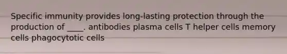 Specific immunity provides long-lasting protection through the production of ____. antibodies plasma cells T helper cells memory cells phagocytotic cells