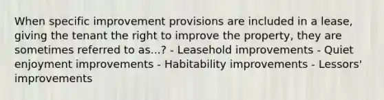 When specific improvement provisions are included in a lease, giving the tenant the right to improve the property, they are sometimes referred to as...? - Leasehold improvements - Quiet enjoyment improvements - Habitability improvements - Lessors' improvements