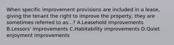 When specific improvement provisions are included in a lease, giving the tenant the right to improve the property, they are sometimes referred to as...? A.Leasehold improvements B.Lessors' improvements C.Habitability improvements D.Quiet enjoyment improvements