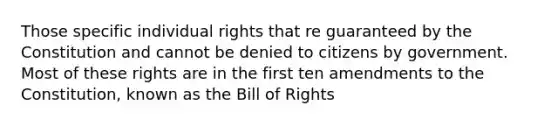 Those specific individual rights that re guaranteed by the Constitution and cannot be denied to citizens by government. Most of these rights are in the first ten amendments to the Constitution, known as the Bill of Rights