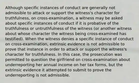 Although specific instances of conduct are generally not admissible to attack or support the witness's character for truthfulness, on cross-examination, a witness may be asked about specific instances of conduct if it is probative of the truthfulness or untruthfulness of the witness (or another witness about whose character the witness being cross-examined has testified). When the witness denies a specific instance of conduct on cross-examination, extrinsic evidence is not admissible to prove that instance in order to attack or support the witness's character for truthfulness. In this case, the prosecution was permitted to question the girlfriend on cross-examination about underreporting her annual income on her tax forms, but the extrinsic evidence it attempted to submit to prove the underreporting is not admissible.