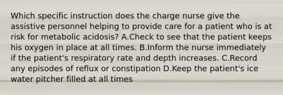 Which specific instruction does the charge nurse give the assistive personnel helping to provide care for a patient who is at risk for metabolic acidosis? A.Check to see that the patient keeps his oxygen in place at all times. B.Inform the nurse immediately if the patient's respiratory rate and depth increases. C.Record any episodes of reflux or constipation D.Keep the patient's ice water pitcher filled at all times