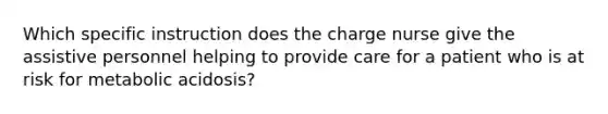 Which specific instruction does the charge nurse give the assistive personnel helping to provide care for a patient who is at risk for metabolic acidosis?