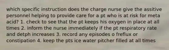 which specific instruction does the charge nurse give the assitive personnel helping to provide care for a pt who is at risk for meta acid? 1. check to see that the pt keeps his oxygen in place at all times 2. inform the nurse immediately if the pt respiratory rate and detph increases 3. record any episodes o freflux or constipation 4. keep the pts ice water pitcher filled at all times