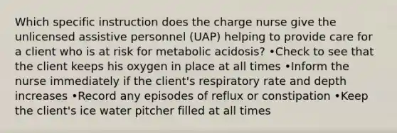 Which specific instruction does the charge nurse give the unlicensed assistive personnel (UAP) helping to provide care for a client who is at risk for metabolic acidosis? •Check to see that the client keeps his oxygen in place at all times •Inform the nurse immediately if the client's respiratory rate and depth increases •Record any episodes of reflux or constipation •Keep the client's ice water pitcher filled at all times