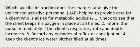 Which specific instruction does the charge nurse give the unlicensed assistive personnel (UAP) helping to provide care for a client who is at risk for metabolic acidosis? 1. Check to see that the client keeps his oxygen in place at all times. 2. Inform the nurse immediately if the client's respiratory rate and depth increases. 3. Record any episodes of reflux or constipation. 4. Keep the client's ice water pitcher filled at all times.