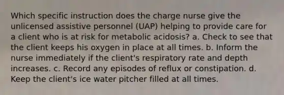 Which specific instruction does the charge nurse give the unlicensed assistive personnel (UAP) helping to provide care for a client who is at risk for metabolic acidosis? a. Check to see that the client keeps his oxygen in place at all times. b. Inform the nurse immediately if the client's respiratory rate and depth increases. c. Record any episodes of reflux or constipation. d. Keep the client's ice water pitcher filled at all times.