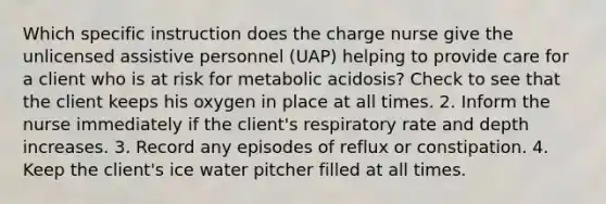 Which specific instruction does the charge nurse give the unlicensed assistive personnel (UAP) helping to provide care for a client who is at risk for metabolic acidosis? Check to see that the client keeps his oxygen in place at all times. 2. Inform the nurse immediately if the client's respiratory rate and depth increases. 3. Record any episodes of reflux or constipation. 4. Keep the client's ice water pitcher filled at all times.