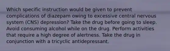 Which specific instruction would be given to prevent complications of diazepam owing to excessive central nervous system (CNS) depression? Take the drug before going to sleep. Avoid consuming alcohol while on the drug. Perform activities that require a high degree of alertness. Take the drug in conjunction with a tricyclic antidepressant.