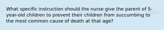 What specific instruction should the nurse give the parent of 5-year-old children to prevent their children from succumbing to the most common cause of death at that age?