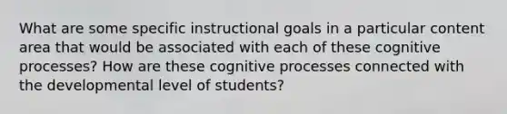 What are some specific instructional goals in a particular content area that would be associated with each of these cognitive processes? How are these cognitive processes connected with the developmental level of students?