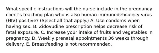 What specific instructions will the nurse include in the pregnancy client's teaching plan who is also human immunodeficiency virus (HIV) positive? (Select all that apply.) A. Use condoms when having sex. B. Zidovudine prescription helps decrease risk of fetal exposure. C. Increase your intake of fruits and vegetables in pregnancy. D. Weekly prenatal appointments 36 weeks through delivery. E. Breastfeeding is not recommended.