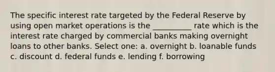 The specific interest rate targeted by the Federal Reserve by using open market operations is the __________ rate which is the interest rate charged by commercial banks making overnight loans to other banks. Select one: a. overnight b. loanable funds c. discount d. federal funds e. lending f. borrowing