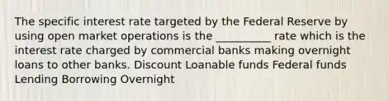 The specific interest rate targeted by the Federal Reserve by using open market operations is the __________ rate which is the interest rate charged by commercial banks making overnight loans to other banks. Discount Loanable funds Federal funds Lending Borrowing Overnight