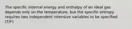 The specific internal energy and enthalpy of an ideal gas depends only on the temperature, but the specific entropy requires two independent intensive variables to be specified (T/F)