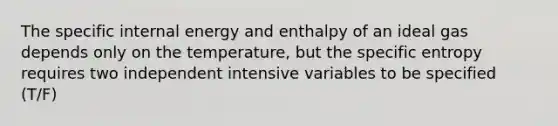 The specific internal energy and enthalpy of an ideal gas depends only on the temperature, but the specific entropy requires two independent intensive variables to be specified (T/F)