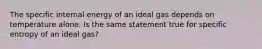 The specific internal energy of an ideal gas depends on temperature alone. Is the same statement true for specific entropy of an ideal gas?