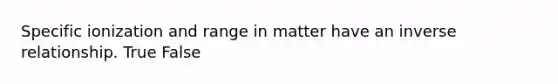 Specific ionization and range in matter have an inverse relationship. True False