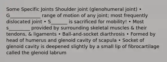 Some Specific Joints Shoulder joint (glenohumeral joint) • G_____________ range of motion of any joint; most frequently dislocated joint • S_______ is sacrificed for mobility! • Most s_________ provided by surrounding skeletal muscles & their tendons, & ligaments • Ball-and-socket diarthrosis • Formed by head of humerus and glenoid cavity of scapula • Socket of glenoid cavity is deepened slightly by a small lip of fibrocartilage called the glenoid labrum