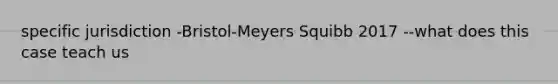 specific jurisdiction -Bristol-Meyers Squibb 2017 --what does this case teach us